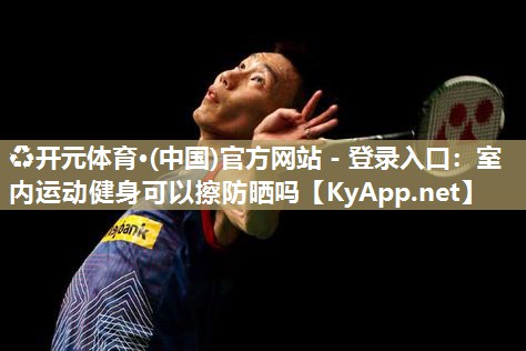 ♻开元体育·(中国)官方网站 - 登录入口：室内运动健身可以擦防晒吗