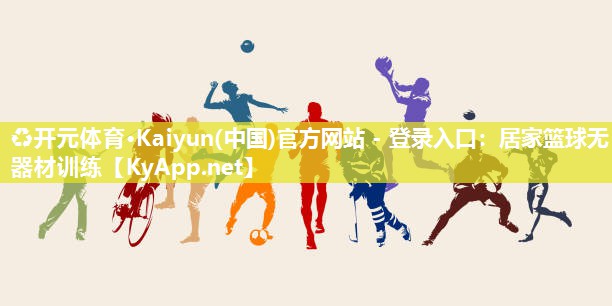 ♻开元体育·Kaiyun(中国)官方网站 - 登录入口：居家篮球无器材训练