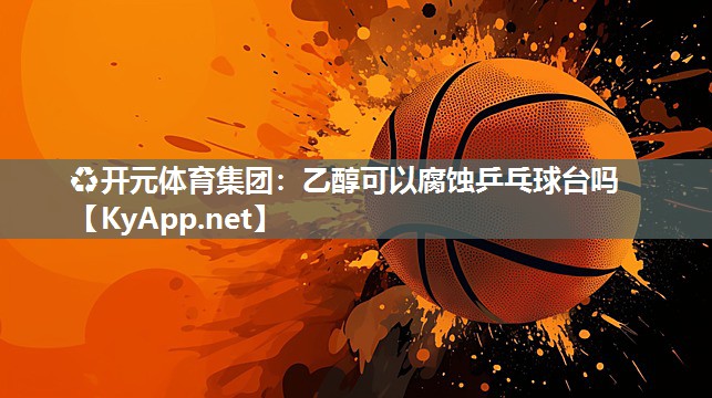 ♻开元体育集团：乙醇可以腐蚀乒乓球台吗