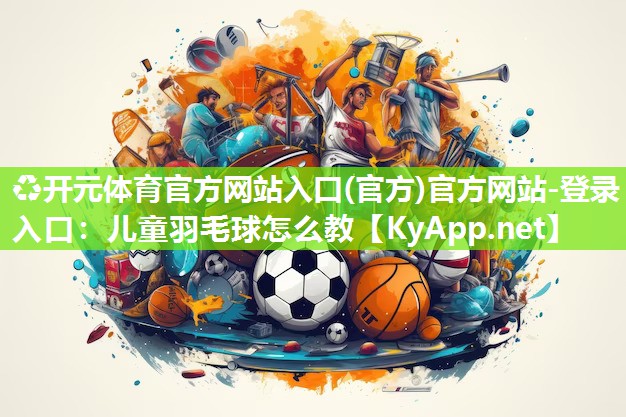 ♻开元体育官方网站入口(官方)官方网站-登录入口：儿童羽毛球怎么教