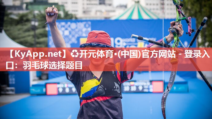 ♻开元体育·(中国)官方网站 - 登录入口：羽毛球选择题目