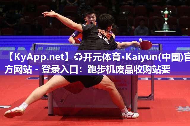 ♻开元体育·Kaiyun(中国)官方网站 - 登录入口：跑步机废品收购站要