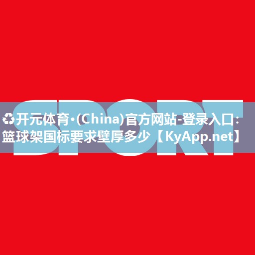 ♻开元体育·(China)官方网站-登录入口：篮球架国标要求壁厚多少