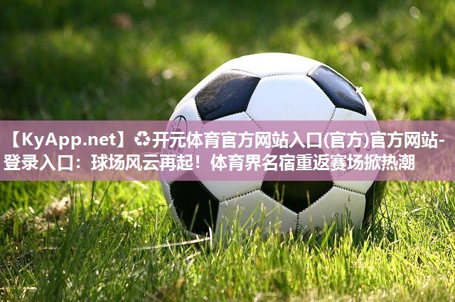 ♻开元体育官方网站入口(官方)官方网站-登录入口：球场风云再起！体育界名宿重返赛场掀热潮